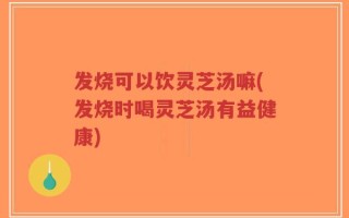发烧可以饮灵芝汤嘛(发烧时喝灵芝汤有益健康)