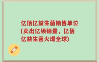 亿佰亿益生菌销售单位(卖出亿级销量，亿佰亿益生菌火爆全球)