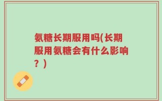 氨糖长期服用吗(长期服用氨糖会有什么影响？)
