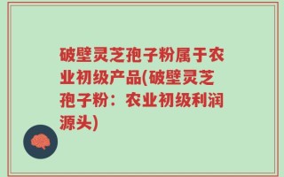 破壁灵芝孢子粉属于农业初级产品(破壁灵芝孢子粉：农业初级利润源头)