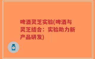 啤酒灵芝实验(啤酒与灵芝结合：实验助力新产品研发)