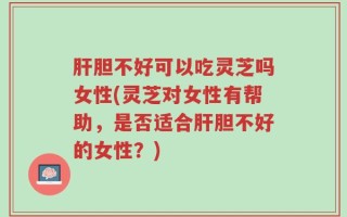 肝胆不好可以吃灵芝吗女性(灵芝对女性有帮助，是否适合肝胆不好的女性？)