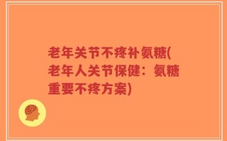 老年关节不疼补氨糖(老年人关节保健：氨糖重要不疼方案)