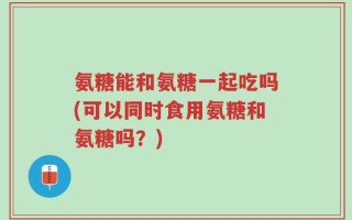 氨糖能和氨糖一起吃吗(可以同时食用氨糖和氨糖吗？)