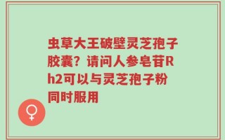 虫草大王破壁灵芝孢子胶囊？请问人参皂苷Rh2可以与灵芝孢子粉同时服用