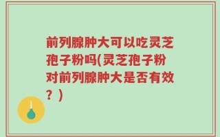 前列腺肿大可以吃灵芝孢子粉吗(灵芝孢子粉对前列腺肿大是否有效？)