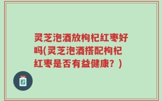 灵芝泡酒放枸杞红枣好吗(灵芝泡酒搭配枸杞红枣是否有益健康？)