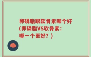 卵磷脂跟软骨素哪个好(卵磷脂VS软骨素：哪一个更好？)