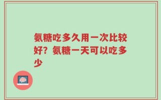 氨糖吃多久用一次比较好？氨糖一天可以吃多少