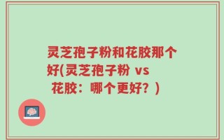 灵芝孢子粉和花胶那个好(灵芝孢子粉 vs 花胶：哪个更好？)