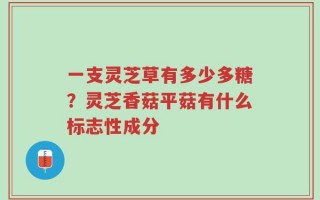 一支灵芝草有多少多糖？灵芝香菇平菇有什么标志性成分