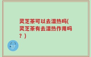 灵芝茶可以去湿热吗(灵芝茶有去湿热作用吗？)
