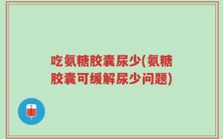 吃氨糖胶囊尿少(氨糖胶囊可缓解尿少问题)