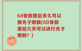 6d骨胶原后多久可以做光子嫩肤(6D骨胶原后几天可以进行光子嫩肤？)