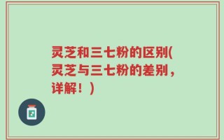 灵芝和三七粉的区别(灵芝与三七粉的差别，详解！)