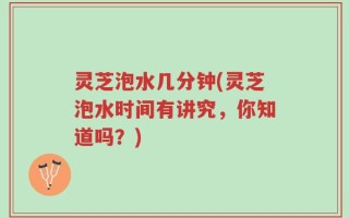 灵芝泡水几分钟(灵芝泡水时间有讲究，你知道吗？)
