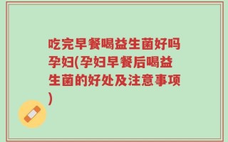 吃完早餐喝益生菌好吗孕妇(孕妇早餐后喝益生菌的好处及注意事项)