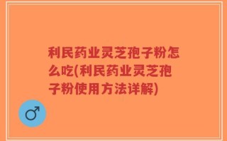 利民药业灵芝孢子粉怎么吃(利民药业灵芝孢子粉使用方法详解)