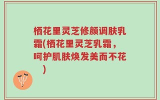 栖花里灵芝修颜调肤乳霜(栖花里灵芝乳霜，呵护肌肤焕发美而不花　)