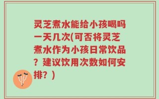 灵芝煮水能给小孩喝吗一天几次(可否将灵芝煮水作为小孩日常饮品？建议饮用次数如何安排？)