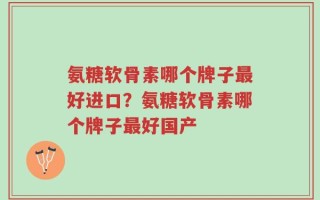 氨糖软骨素哪个牌子最好进口？氨糖软骨素哪个牌子最好国产