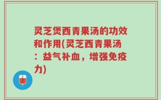 灵芝煲西青果汤的功效和作用(灵芝西青果汤：益气补血，增强免疫力)