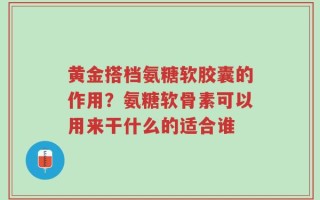 黄金搭档氨糖软胶囊的作用？氨糖软骨素可以用来干什么的适合谁