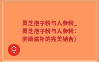 灵芝孢子粉与人参粉_灵芝孢子粉与人参粉：健康滋补的完美结合)