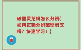 破壁灵芝粉怎么分辨(如何正确分辨破壁灵芝粉？快速学习！)
