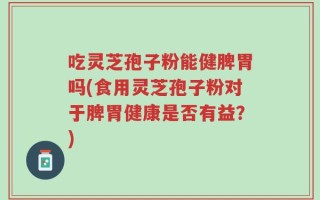 吃灵芝孢子粉能健脾胃吗(食用灵芝孢子粉对于脾胃健康是否有益？)
