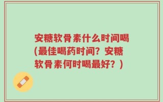 安糖软骨素什么时间喝(最佳喝药时间？安糖软骨素何时喝最好？)