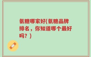 氨糖哪家好(氨糖品牌排名，你知道哪个最好吗？)