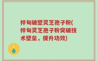 桦甸破壁灵芝孢子粉(桦甸灵芝孢子粉突破技术壁垒，提升功效)