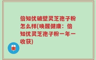 倍知优破壁灵芝孢子粉怎么样(唤醒健康：倍知优灵芝孢子粉一年一收获)