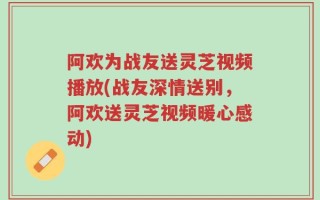 阿欢为战友送灵芝视频播放(战友深情送别，阿欢送灵芝视频暖心感动)