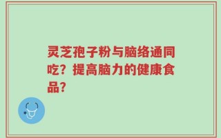 灵芝孢子粉与脑络通同吃？提高脑力的健康食品？