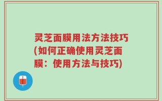灵芝面膜用法方法技巧(如何正确使用灵芝面膜：使用方法与技巧)