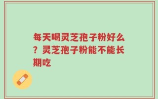 每天喝灵芝孢子粉好么？灵芝孢子粉能不能长期吃