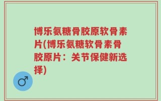 博乐氨糖骨胶原软骨素片(博乐氨糖软骨素骨胶原片：关节保健新选择)