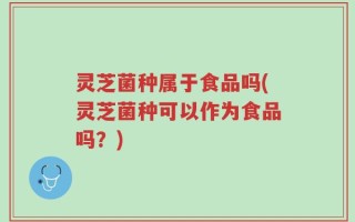 灵芝菌种属于食品吗(灵芝菌种可以作为食品吗？)