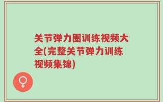 关节弹力圈训练视频大全(完整关节弹力训练视频集锦)