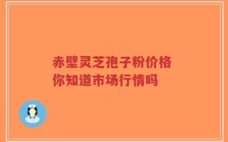 赤壁灵芝孢子粉价格 你知道市场行情吗