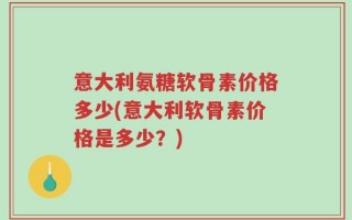 意大利氨糖软骨素价格多少(意大利软骨素价格是多少？)