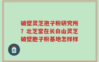 破壁灵芝孢子粉研究所？北芝堂在长白山灵芝破壁胞子粉基地怎样样