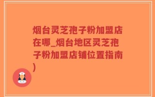 烟台灵芝孢子粉加盟店在哪_烟台地区灵芝孢子粉加盟店铺位置指南)