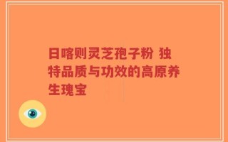日喀则灵芝孢子粉 独特品质与功效的高原养生瑰宝