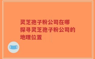 灵芝孢子粉公司在哪 探寻灵芝孢子粉公司的地理位置