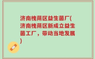 济南槐荫区益生菌厂(济南槐荫区新成立益生菌工厂，带动当地发展)