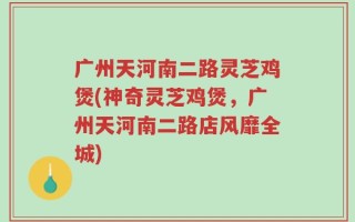 广州天河南二路灵芝鸡煲(神奇灵芝鸡煲，广州天河南二路店风靡全城)