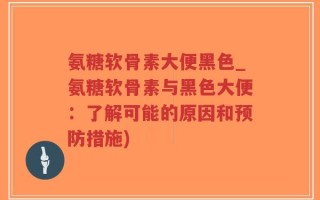 氨糖软骨素大便黑色_氨糖软骨素与黑色大便：了解可能的原因和预防措施)